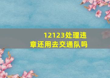 12123处理违章还用去交通队吗