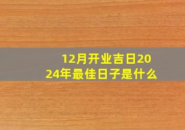 12月开业吉日2024年最佳日子是什么