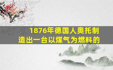 1876年德国人奥托制造出一台以煤气为燃料的