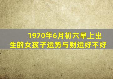 1970年6月初六早上出生的女孩子运势与财运好不好