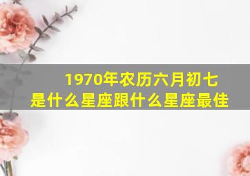 1970年农历六月初七是什么星座跟什么星座最佳