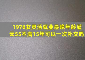 1976女灵活就业最晚年龄灌云55不满15年可以一次补交吗