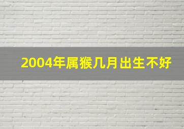 2004年属猴几月出生不好