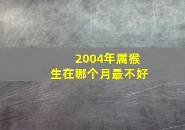 2004年属猴生在哪个月最不好