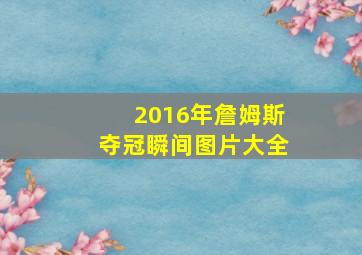 2016年詹姆斯夺冠瞬间图片大全