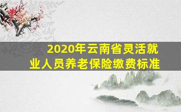 2020年云南省灵活就业人员养老保险缴费标准