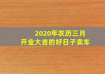 2020年农历三月开业大吉的好日子卖车