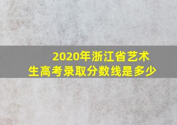 2020年浙江省艺术生高考录取分数线是多少