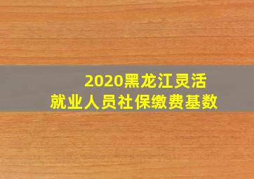 2020黑龙江灵活就业人员社保缴费基数