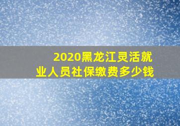 2020黑龙江灵活就业人员社保缴费多少钱