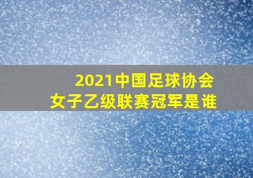 2021中国足球协会女子乙级联赛冠军是谁