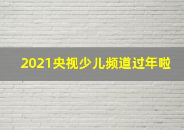 2021央视少儿频道过年啦