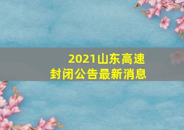 2021山东高速封闭公告最新消息