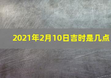 2021年2月10日吉时是几点