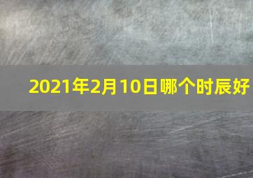 2021年2月10日哪个时辰好