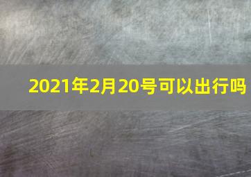 2021年2月20号可以出行吗