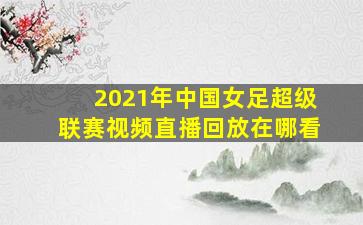 2021年中国女足超级联赛视频直播回放在哪看