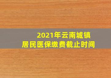 2021年云南城镇居民医保缴费截止时间