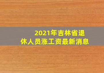 2021年吉林省退休人员涨工资最新消息