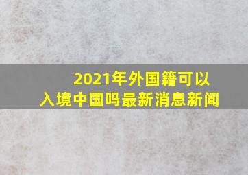 2021年外国籍可以入境中国吗最新消息新闻