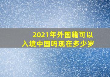 2021年外国籍可以入境中国吗现在多少岁