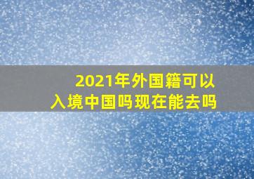 2021年外国籍可以入境中国吗现在能去吗