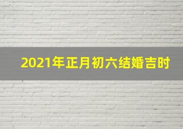 2021年正月初六结婚吉时