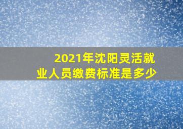 2021年沈阳灵活就业人员缴费标准是多少