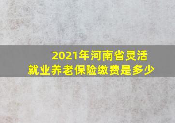 2021年河南省灵活就业养老保险缴费是多少