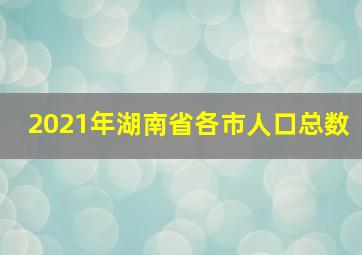 2021年湖南省各市人口总数