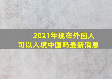 2021年现在外国人可以入境中国吗最新消息