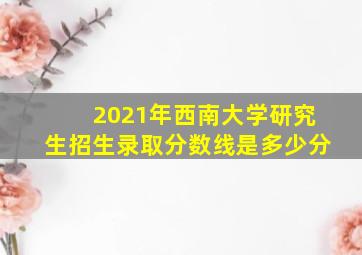 2021年西南大学研究生招生录取分数线是多少分