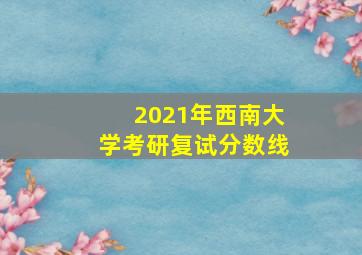 2021年西南大学考研复试分数线