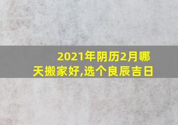 2021年阴历2月哪天搬家好,选个良辰吉日