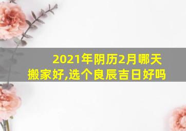 2021年阴历2月哪天搬家好,选个良辰吉日好吗