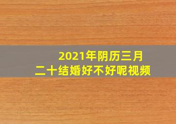 2021年阴历三月二十结婚好不好呢视频