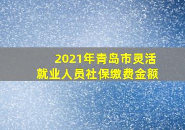 2021年青岛市灵活就业人员社保缴费金额