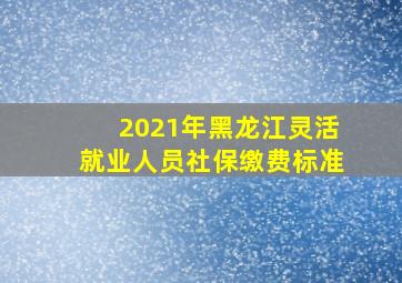 2021年黑龙江灵活就业人员社保缴费标准