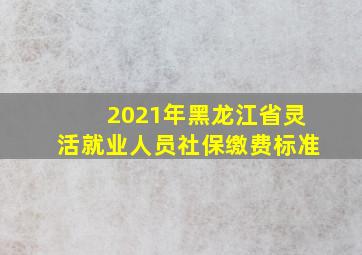 2021年黑龙江省灵活就业人员社保缴费标准