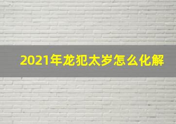 2021年龙犯太岁怎么化解