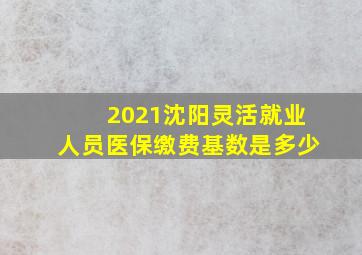 2021沈阳灵活就业人员医保缴费基数是多少