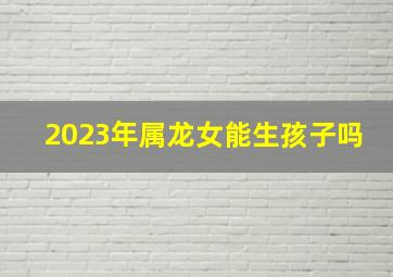 2023年属龙女能生孩子吗