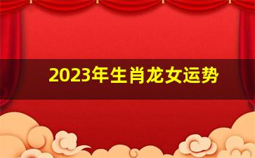 2023年生肖龙女运势