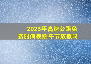 2023年高速公路免费时间表端午节放假吗