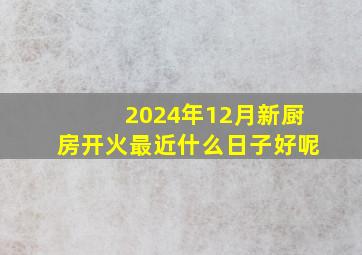 2024年12月新厨房开火最近什么日子好呢