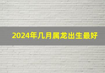 2024年几月属龙出生最好