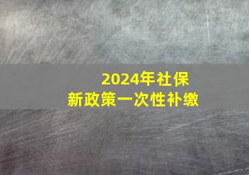 2024年社保新政策一次性补缴