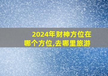 2024年财神方位在哪个方位,去哪里旅游