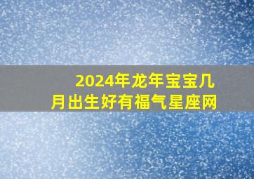 2024年龙年宝宝几月出生好有福气星座网