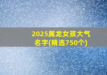 2025属龙女孩大气名字(精选750个)